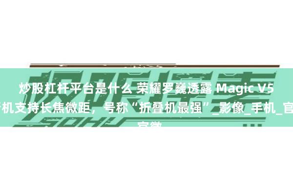 炒股杠杆平台是什么 荣耀罗巍透露 Magic V5 新机支持长焦微距，号称“折叠机最强”_影像_手机_官微