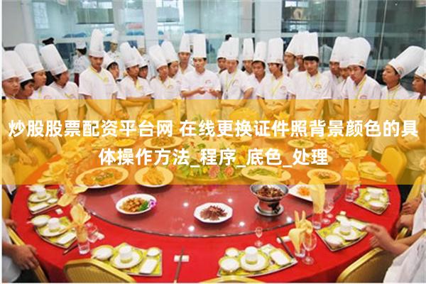 炒股股票配资平台网 在线更换证件照背景颜色的具体操作方法_程序_底色_处理