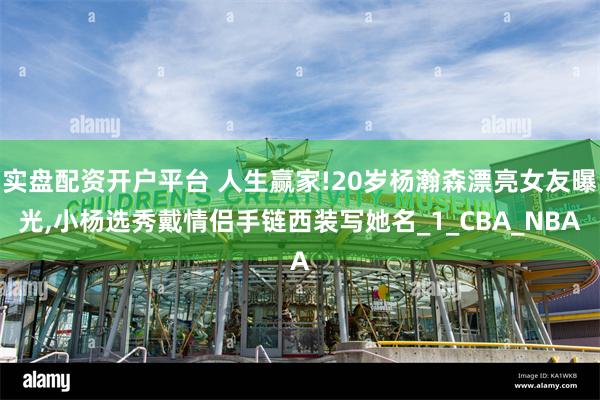 实盘配资开户平台 人生赢家!20岁杨瀚森漂亮女友曝光,小杨选秀戴情侣手链西装写她名_1_CBA_NBA