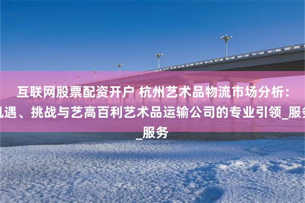 互联网股票配资开户 杭州艺术品物流市场分析：机遇、挑战与艺高百利艺术品运输公司的专业引领_服务