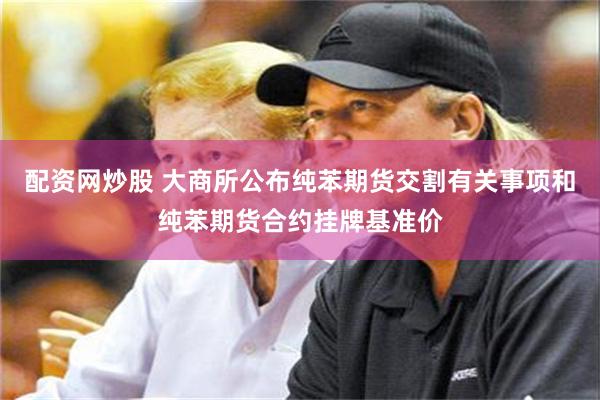 配资网炒股 大商所公布纯苯期货交割有关事项和纯苯期货合约挂牌基准价