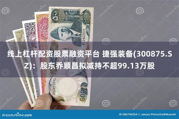 线上杠杆配资股票融资平台 捷强装备(300875.SZ)：股东乔顺昌拟减持不超99.13万股