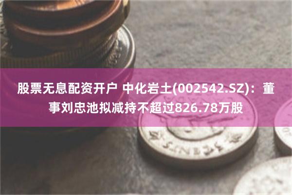 股票无息配资开户 中化岩土(002542.SZ)：董事刘忠池拟减持不超过826.78万股