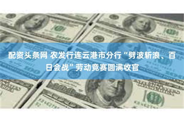 配资头条网 农发行连云港市分行“劈波斩浪、百日会战”劳动竞赛圆满收官