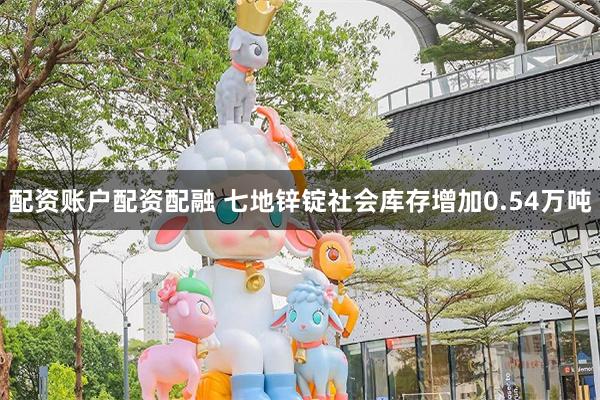 配资账户配资配融 七地锌锭社会库存增加0.54万吨