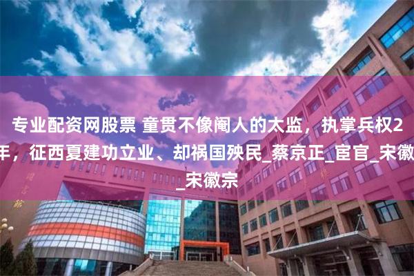 专业配资网股票 童贯不像阉人的太监，执掌兵权20年，征西夏建功立业、却祸国殃民_蔡京正_宦官_宋徽宗