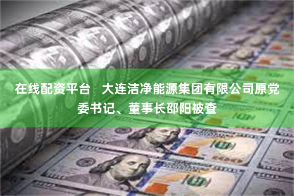 在线配资平台   大连洁净能源集团有限公司原党委书记、董事长邵阳被查