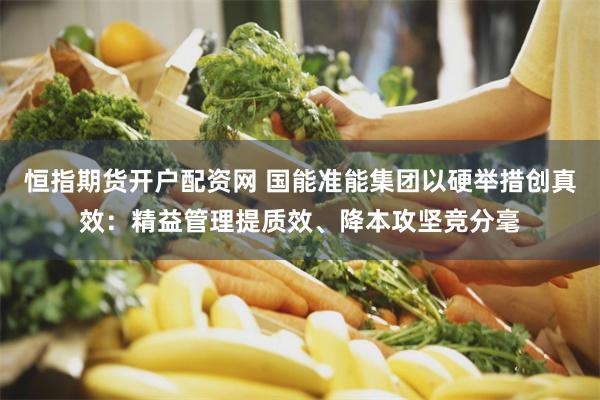 恒指期货开户配资网 国能准能集团以硬举措创真效：精益管理提质效、降本攻坚竞分毫