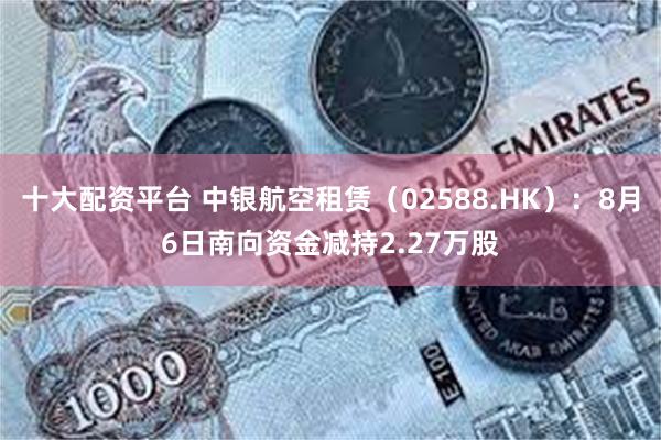 十大配资平台 中银航空租赁（02588.HK）：8月6日南向资金减持2.27万股
