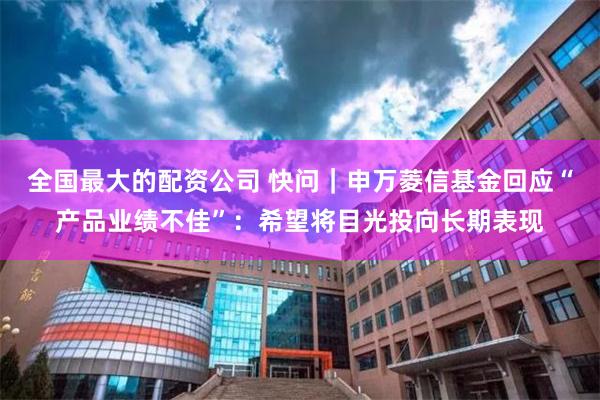 全国最大的配资公司 快问｜申万菱信基金回应“产品业绩不佳”：希望将目光投向长期表现