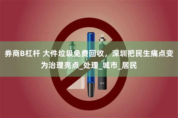 券商B杠杆 大件垃圾免费回收，深圳把民生痛点变为治理亮点_处理_城市_居民