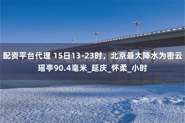 配资平台代理 15日13-23时，北京最大降水为密云瑶亭90.4毫米_延庆_怀柔_小时