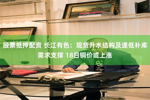 股票抵押配资 长江有色：现货升水结构及逢低补库需求支撑 18日铜价或上涨