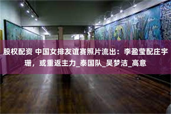 股权配资 中国女排友谊赛照片流出：李盈莹配庄宇珊，或重返主力_泰国队_吴梦洁_高意