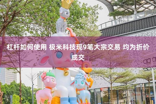 杠杆如何使用 极米科技现9笔大宗交易 均为折价成交