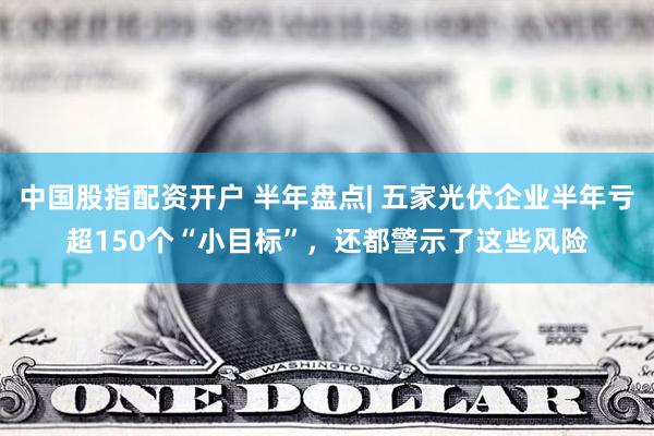中国股指配资开户 半年盘点| 五家光伏企业半年亏超150个“小目标”，还都警示了这些风险