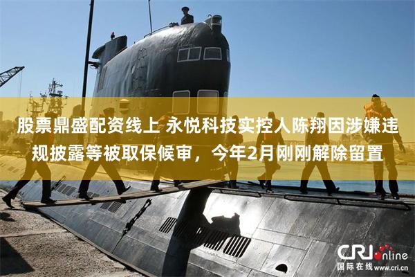 股票鼎盛配资线上 永悦科技实控人陈翔因涉嫌违规披露等被取保候审，今年2月刚刚解除留置