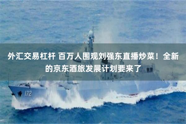 外汇交易杠杆 百万人围观刘强东直播炒菜！全新的京东酒旅发展计划要来了