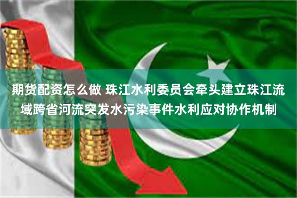 期货配资怎么做 珠江水利委员会牵头建立珠江流域跨省河流突发水污染事件水利应对协作机制