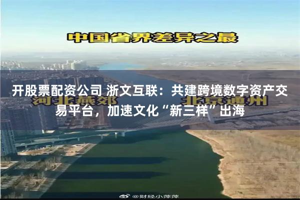 开股票配资公司 浙文互联：共建跨境数字资产交易平台，加速文化“新三样”出海