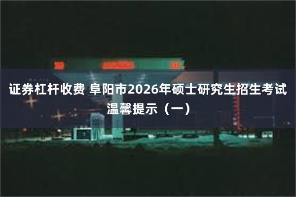 证券杠杆收费 阜阳市2026年硕士研究生招生考试温馨提示(一)