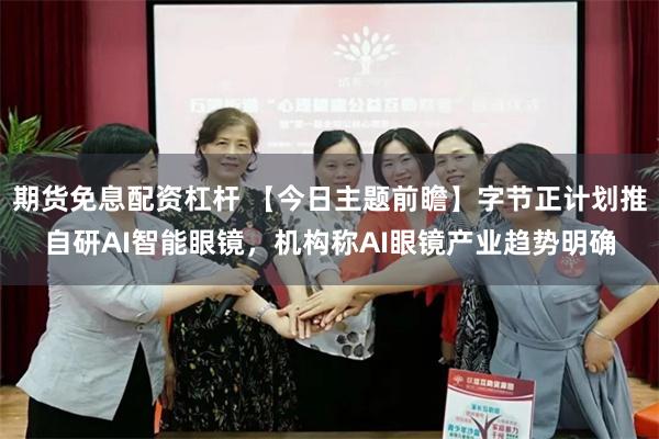 期货免息配资杠杆 【今日主题前瞻】字节正计划推自研AI智能眼镜,机构称AI眼镜产业趋势明确